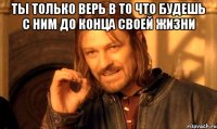 Ты только верь в то что будешь с ним до конца своей жизни 