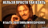 Нельзя просто так взять и быть збогоиным!Козаченко !