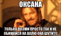 Оксана Только возми просто так и не обижайся на Валю она шутит!)