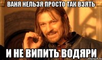 Ваня нельзя просто так взять и не випить водяри