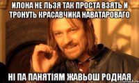 Илона не льзя так проста взять и тронуть красавчика Наватароваго Ні па панятіям жавьош родная