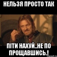 НЕЛЬЗЯ ПРОСТО ТАК ПІТИ НАХУЙ..НЕ ПО ПРОЩАВШИСЬ.!