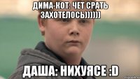 ДИМА-КОТ: чет срать захотелось)))))) Даша: нихуясе :D