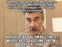 Ваши попытки возвыситься, самоутвердится, показать что вы умней других выглядят настолько глупо и смешно, что вызывают жалость и сочуствие... Надеюсь с возрастом вы станете мудрее, НО ЭТО БУДЕТ УЖЕ СОВСЕМ ДРУГАЯ ИСТОРИЯ