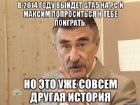 В 2014 году выйдет GTA5 на PC и Максим попроситься к тебе поиграть. но это уже совсем другая история