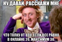 НУ ДАВАЙ, РАССКАЖИ МНЕ ЧТО ТОЛКУ ОТ 800, ЕСЛИ ВСЕ РАВНО В ОНЛАЙНЕ 20, МАКСИМУМ 30.