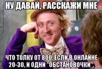 НУ ДАВАЙ, РАССКАЖИ МНЕ ЧТО ТОЛКУ ОТ 800, ЕСЛИ В ОНЛАЙНЕ 20-30, И ОДНИ "ОБСТАНОВОЧКИ".