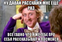 ну давай расскажи мне еще раз все гавно что я же тебе про себя рассказывал и посмейся