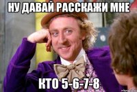 Ну давай расскажи мне кто 5-6-7-8