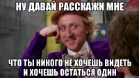 ну давай расскажи мне что ты никого не хочешь видеть и хочешь остаться один