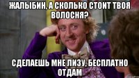 Жалыбин, а сколько стоит твоя волосня? Сделаешь мне лизу, бесплатно отдам