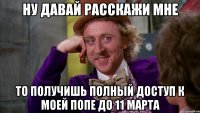 НУ ДАВАЙ РАССКАЖИ МНЕ ТО ПОЛУЧИШЬ ПОЛНЫЙ ДОСТУП К МОЕЙ ПОПЕ ДО 11 МАРТА