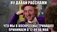 ну давай расскажи что мы в воскресенье тринашку принимаем в 12-00 на мва