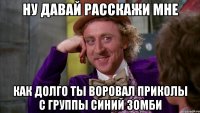 Ну давай расскажи мне как долго ты воровал приколы с группы синий зомби