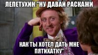 ЛЕПЕТУХИН:"НУ ДАВАЙ РАСКАЖИ КАК ТЫ ХОТЕЛ ДАТЬ МНЕ ПЯТИХАТКУ"