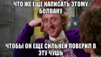 Что же еще написать этому болвану чтобы он еще сильней поверил в эту чушь