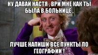 ну давай Настя , ври мне как ты была в больнице , лучше напиши все пункты по географии !