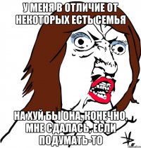 у меня в отличие от некоторых есть семья на хуй бы она, конечно, мне сдалась, если подумать-то