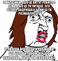 О мальчики, а шо це ви тут робите, о Діма ,а шо це ти читаєш , ого фізику, Андрюша а з ким це ти розмовляєш? О Льоша а шо це ти робиш , а шо це з Антоном він шо захворав, Антон ти захворав?