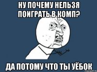 Ну почему нельзя поиграть в комп? Да потому что ты Уёбок