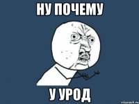 НУ ПОЧЕМУ У УРОД