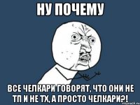 Ну почему Все челкари говорят, что они не ТП и не ТХ, а просто челкари?!