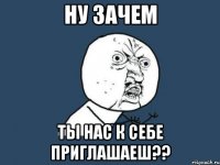 ну зачем ты нас к себе приглашаеш??