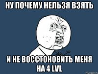 НУ ПОЧЕМУ НЕЛЬЗЯ ВЗЯТЬ И НЕ ВОССТОНОВИТЬ МЕНЯ НА 4 LVL