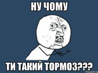 ну чому ти такий тормоз???