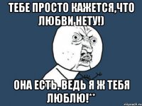 Тебе просто кажется,что любви нету!) Она есть, ведь я ж тебя люблю!**