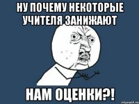 ну почему некоторые учителя занижают нам оценки?!