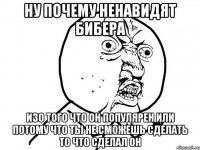 Ну почему ненавидят Бибера изо того что он популярен или потому что ты не сможешь сделать то что сделал он