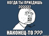 Когда ты приедишь ?????7 Наконец-то ???