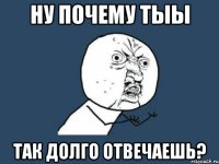 НУ ПОЧЕМУ ТЫЫ ТАК ДОЛГО ОТВЕЧАЕШЬ?