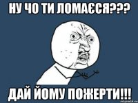 ну чо ти ломаєся??? дай йому пожерти!!!