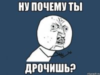 НУ ПОЧЕМУ ТЫ ДРОЧИШЬ?