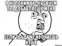 я не понимаю ну зачем ты добавляешь меня если ты даже не знаешь кто я