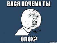 ВАСЯ ПОЧЕМУ ТЫ ОЛОХ?