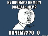 Ну почему я не могу создать Мем? Почему??О_О