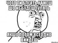 ЧОГО ТИ БЛЕАТЬ КАЖЕШ ШО НЕ БУДЕШ ГУЛЯТЬ ЯКШО ПОТОМ ВСЕОДНО ВИЙДЕШ