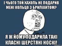 і чього той хахоль не подарив мені кольцо з бриліантом? я ж йому подарила такі класні шерстяні носкі!