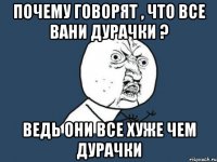 почему говорят , что все вани дурачки ? ведь они все хуже чем дурачки