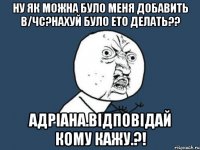 Ну як можна було меня добавить в/Чс?нахуй було ето делать?? Адріана.відповідай кому кажу.?!