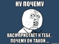 НУ ПОЧЕМУ ВАСЯ ПРИСТАЁТ К ТЕБЕ , ПОЧЕМУ ОН ТАКОЙ ...