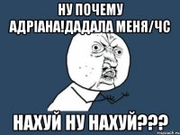 Ну почему адріана!дадала меня/ЧС Нахуй ну нахуй???