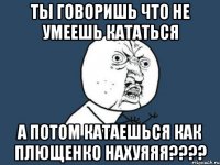 Ты говоришь что не умеешь кататься А потом катаешься как Плющенко НАХУЯЯЯ????