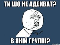 Ти шо не адекват? В якій группі?