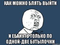 Как можно блять выйти и ебануть только по одной-две бутылочки