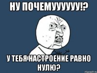 НУ ПОЧЕМУУУУУУ!? У тебя настроение равно нулю?