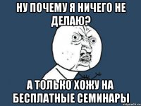 Ну почему я ничего не делаю? А только хожу на бесплатные семинары